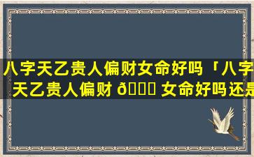 八字天乙贵人偏财女命好吗「八字天乙贵人偏财 🐋 女命好吗还是男命 🐒 」